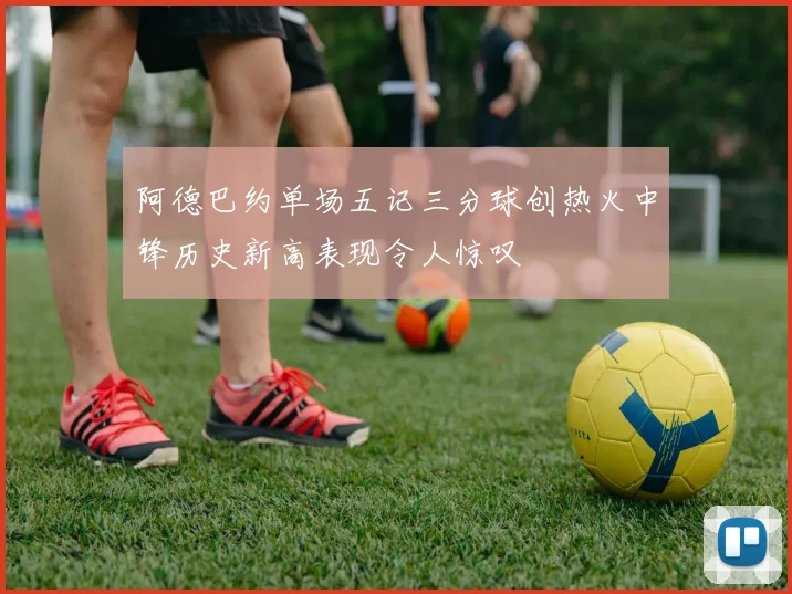 阿德巴约单场五记三分球创热火中锋历史新高表现令人惊叹