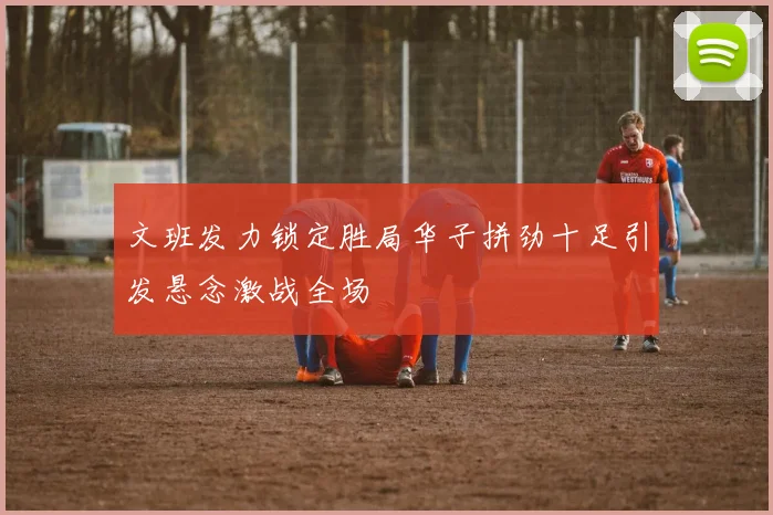 文班发力锁定胜局华子拼劲十足引发悬念激战全场