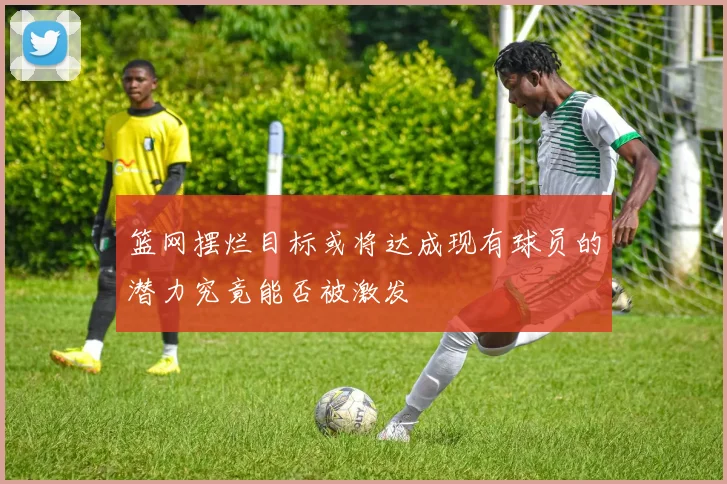 篮网摆烂目标或将达成现有球员的潜力究竟能否被激发