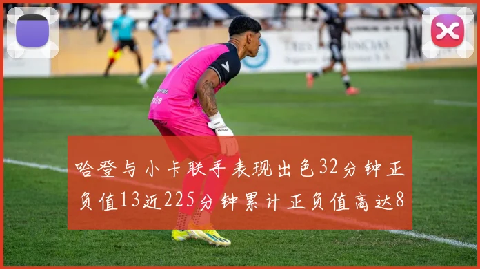 哈登与小卡联手表现出色32分钟正负值13近225分钟累计正负值高达88