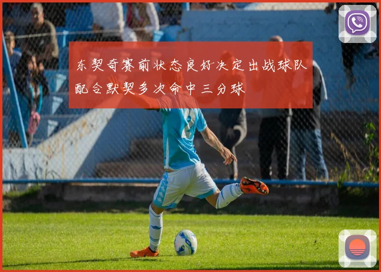 东契奇赛前状态良好决定出战球队配合默契多次命中三分球