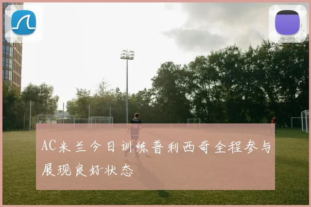 AC米兰今日训练普利西奇全程参与展现良好状态