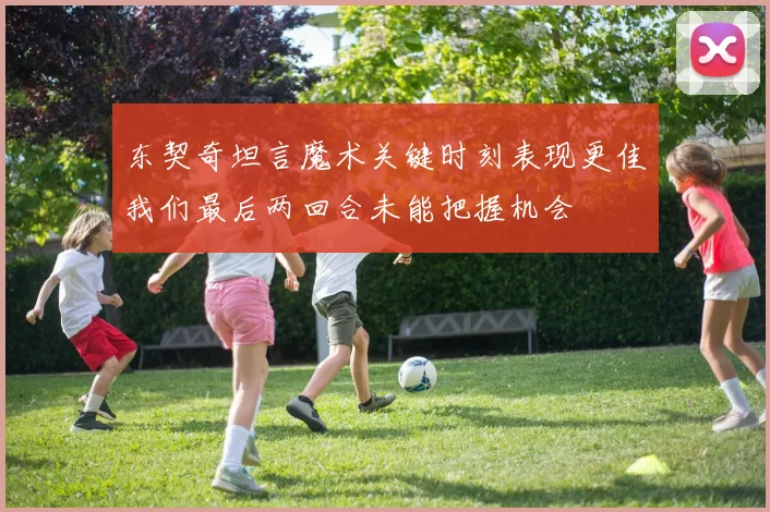 东契奇坦言魔术关键时刻表现更佳我们最后两回合未能把握机会
