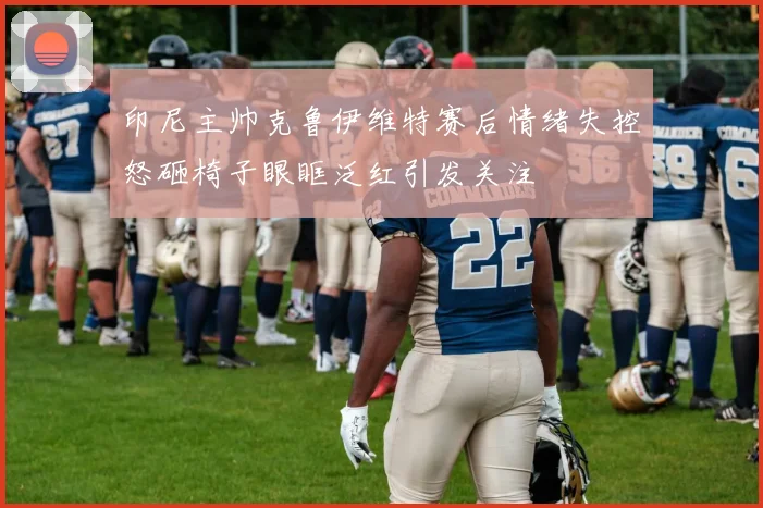 印尼主帅克鲁伊维特赛后情绪失控怒砸椅子眼眶泛红引发关注