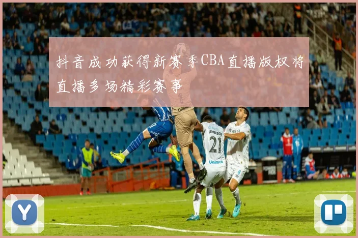 抖音成功获得新赛季CBA直播版权将直播多场精彩赛事