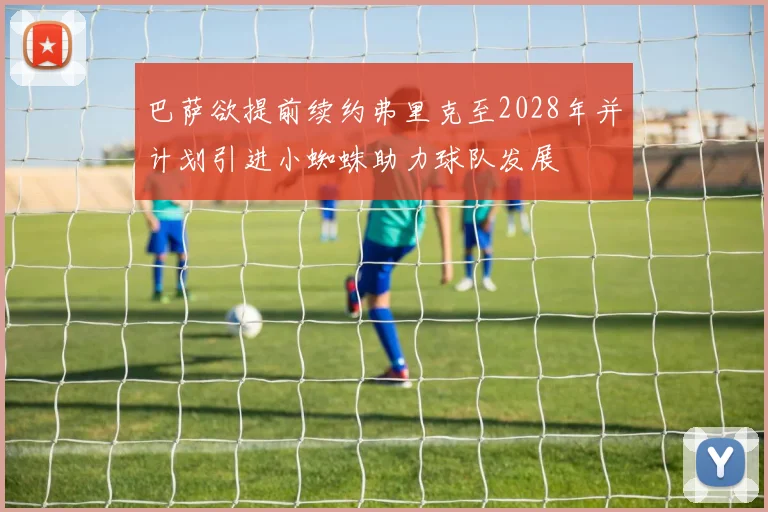 巴萨欲提前续约弗里克至2028年并计划引进小蜘蛛助力球队发展
