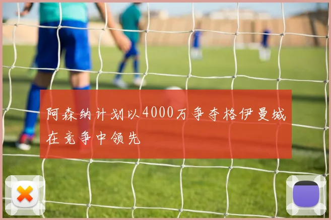 阿森纳计划以4000万争夺格伊曼城在竞争中领先